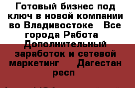 Готовый бизнес под ключ в новой компании во Владивостоке - Все города Работа » Дополнительный заработок и сетевой маркетинг   . Дагестан респ.